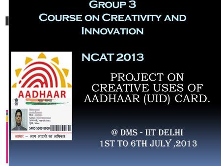 Group 3 Course on Creativity and Innovation NCAT 2013 PROJECT ON CREATIVE USES OF AADHAAR (UID) DMS - IIT Delhi 1st to 6th July,2013.