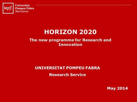 HORIZON 2020 The new programme for Research and Innovation UNIVERSITAT POMPEU FABRA Research Service May 2014.