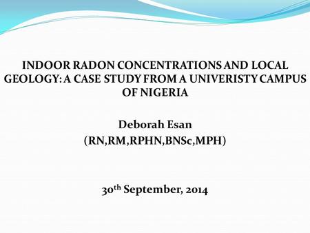 INDOOR RADON CONCENTRATIONS AND LOCAL GEOLOGY: A CASE STUDY FROM A UNIVERISTY CAMPUS OF NIGERIA Deborah Esan (RN,RM,RPHN,BNSc,MPH) 30 th September, 2014.