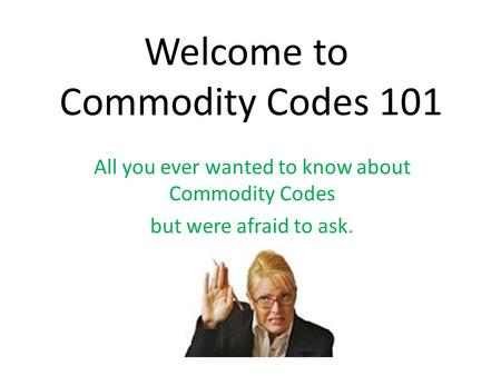 Welcome to Commodity Codes 101 All you ever wanted to know about Commodity Codes but were afraid to ask.