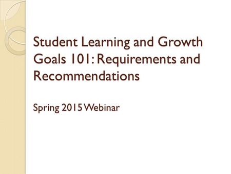 Student Learning and Growth Goals 101: Requirements and Recommendations Spring 2015 Webinar.