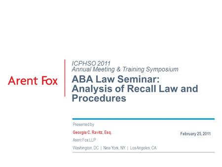 ICPHSO 2011 Annual Meeting & Training Symposium ABA Law Seminar: Analysis of Recall Law and Procedures Presented by Georgia C. Ravitz, Esq. Arent Fox LLP.