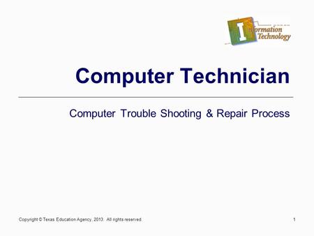 1 Computer Technician Computer Trouble Shooting & Repair Process Copyright © Texas Education Agency, 2013. All rights reserved.