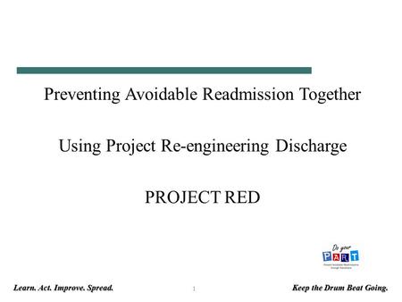 Learn. Act. Improve. Spread. Keep the Drum Beat Going. 1 Preventing Avoidable Readmission Together Using Project Re-engineering Discharge PROJECT RED.