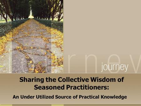 Sharing the Collective Wisdom of Seasoned Practitioners: An Under Utilized Source of Practical Knowledge.