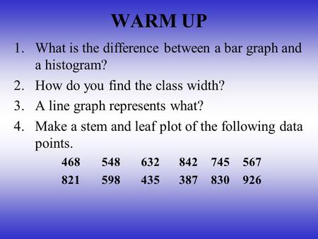 WARM UP 1.What is the difference between a bar graph and a histogram? 2.How do you find the class width? 3.A line graph represents what? 4.Make a stem.