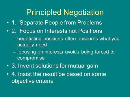 Principled Negotiation 1. Separate People from Problems 2. Focus on Interests not Positions –negotiating positions often obscures what you actually need.