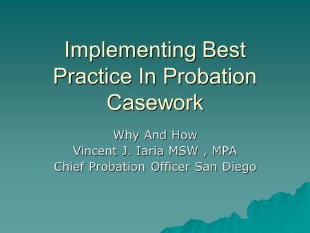 Implementing Best Practice In Probation Casework Why And How Vincent J. Iaria MSW, MPA Chief Probation Officer San Diego.