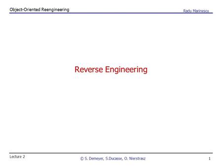 1 Object-Oriented Reengineering © S. Demeyer, S.Ducasse, O. Nierstrasz Lecture 2 Radu Marinescu Reverse Engineering.