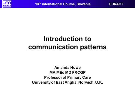 Introduction to communication patterns Amanda Howe MA MEd MD FRCGP Professor of Primary Care University of East Anglia, Norwich, U.K. 13 th international.