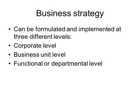 Business strategy Can be formulated and implemented at three different levels: Corporate level Business unit level Functional or departmental level.