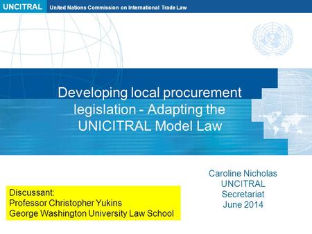 UNCITRAL United Nations Commission on International Trade Law Developing local procurement legislation - Adapting the UNICITRAL Model Law Caroline Nicholas.