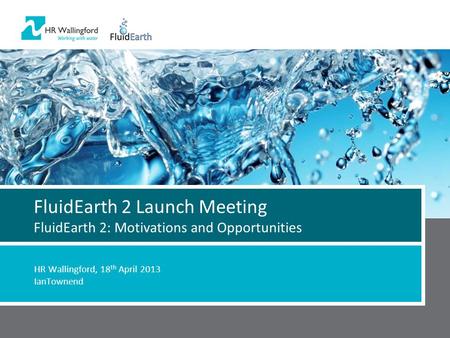 FluidEarth 2 Launch Meeting FluidEarth 2: Motivations and Opportunities HR Wallingford, 18 th April 2013 IanTownend.