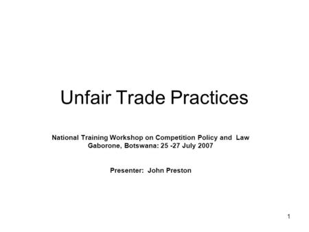 1 Unfair Trade Practices National Training Workshop on Competition Policy and Law Gaborone, Botswana: 25 -27 July 2007 Presenter: John Preston.