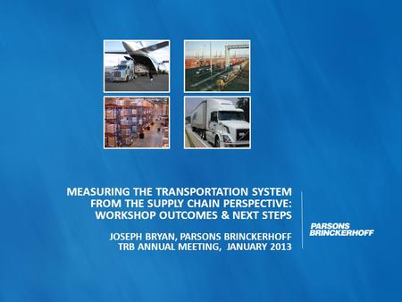 MEASURING THE TRANSPORTATION SYSTEM FROM THE SUPPLY CHAIN PERSPECTIVE: WORKSHOP OUTCOMES & NEXT STEPS JOSEPH BRYAN, PARSONS BRINCKERHOFF TRB ANNUAL MEETING,