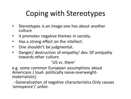Coping with Stereotypes Stereotypes is an image one has about another culture it promotes negative themes in society. Has a strong effect on the intellect.