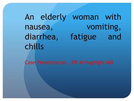 An elderly woman with nausea, vomiting, diarrhea, fatigue and chills Case Presentation, DR M Haghighi MD.