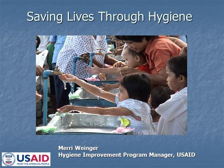 Saving Lives Through Hygiene Merri Weinger Hygiene Improvement Program Manager, USAID.