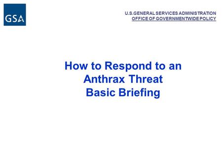 U.S.GENERAL SERVICES ADMINISTRATION OFFICE OF GOVERNMENTWIDE POLICY How to Respond to an Anthrax Threat Basic Briefing.
