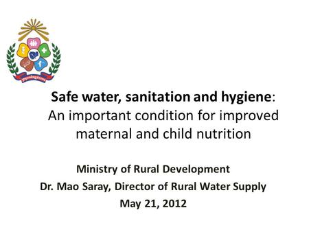 Safe water, sanitation and hygiene: An important condition for improved maternal and child nutrition Ministry of Rural Development Dr. Mao Saray, Director.