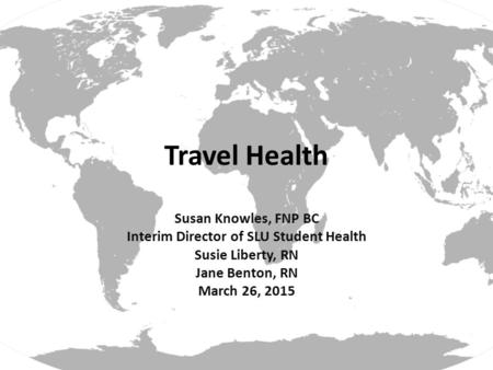 Travel Health Susan Knowles, FNP BC Interim Director of SLU Student Health Susie Liberty, RN Jane Benton, RN March 26, 2015.