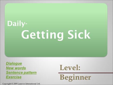 Copyright © 2009 Lumivox International Ltd. Daily- Getting Sick Daily- Getting Sick Level: Beginner Dialogue New words Sentence pattern Exercise.