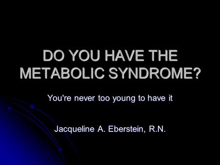 DO YOU HAVE THE METABOLIC SYNDROME? You're never too young to have it Jacqueline A. Eberstein, R.N.