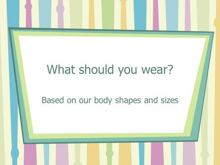 What should you wear? Based on our body shapes and sizes.