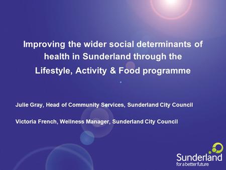 Improving the wider social determinants of health in Sunderland through the Lifestyle, Activity & Food programme Julie Gray, Head of Community Services,