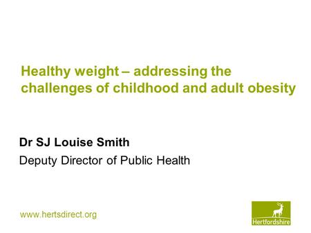 Www.hertsdirect.org Healthy weight – addressing the challenges of childhood and adult obesity Dr SJ Louise Smith Deputy Director of Public Health.