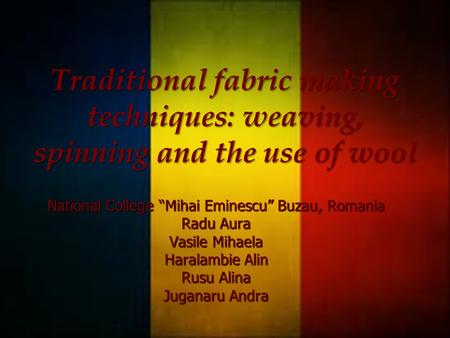 National College “Mihai Eminescu” Buzau, Romania Radu Aura Vasile Mihaela Haralambie Alin Rusu Alina Juganaru Andra Traditional fabric making techniques: