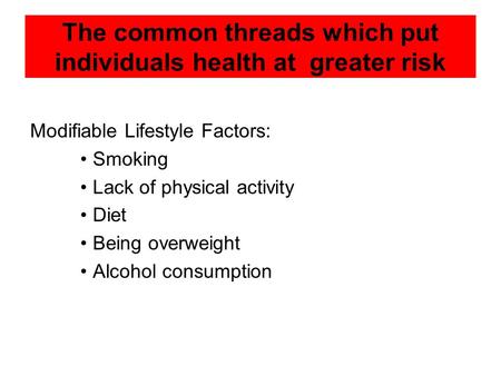 The common threads which put individuals health at greater risk Modifiable Lifestyle Factors: Smoking Lack of physical activity Diet Being overweight Alcohol.