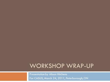 WORKSHOP WRAP-UP Presentation by Alison Hitchens For CASLIS, March 24, 2011, Peterborough, ON.