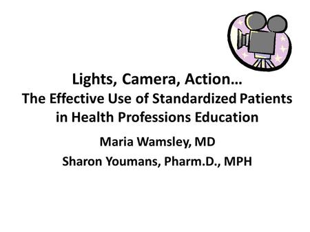 Lights, Camera, Action… The Effective Use of Standardized Patients in Health Professions Education Maria Wamsley, MD Sharon Youmans, Pharm.D., MPH.