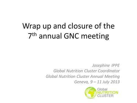 Wrap up and closure of the 7 th annual GNC meeting Josephine IPPE Global Nutrition Cluster Coordinator Global Nutrition Cluster Annual Meeting Geneva,