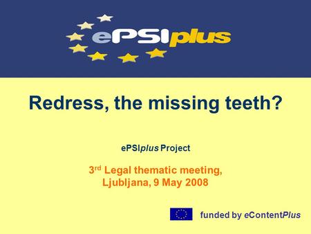 Redress, the missing teeth? ePSIplus Project 3 rd Legal thematic meeting, Ljubljana, 9 May 2008 funded by eContentPlus.