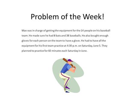 Problem of the Week! Max was in charge of getting the equipment for the 14 people on his baseball team. He made sure he had 8 bats and 38 baseballs. He.