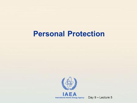 IAEA International Atomic Energy Agency Personal Protection Day 9 – Lecture 5.