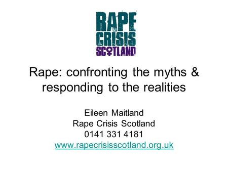 Rape: confronting the myths & responding to the realities Eileen Maitland Rape Crisis Scotland 0141 331 4181 www.rapecrisisscotland.org.uk.