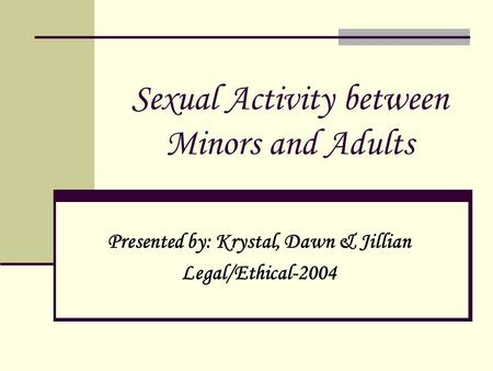 Sexual Activity between Minors and Adults Presented by: Krystal, Dawn & Jillian Legal/Ethical-2004.