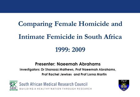 Comparing Female Homicide and Intimate Femicide in South Africa 1999: 2009 Presenter: Naeemah Abrahams Investigators: Dr Shanaaz Mathews, Prof Naeemah.