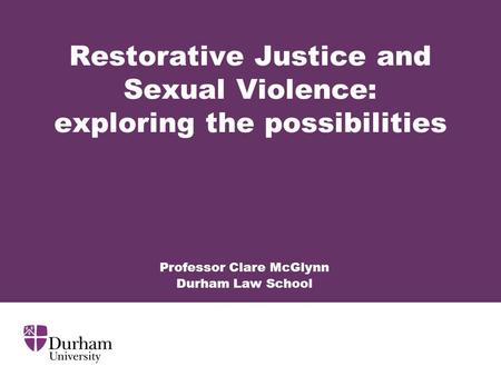 Restorative Justice and Sexual Violence: exploring the possibilities Professor Clare McGlynn Durham Law School.