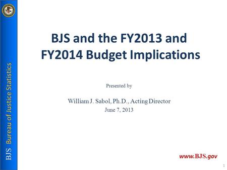 BJS and the FY2013 and FY2014 Budget Implications Presented by William J. Sabol, Ph.D., Acting Director June 7, 2013 BJS Bureau of Justice Statistics www.