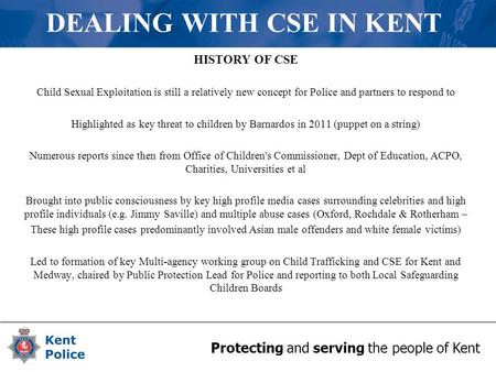 Protecting and serving the people of Kent DEALING WITH CSE IN KENT HISTORY OF CSE Child Sexual Exploitation is still a relatively new concept for Police.