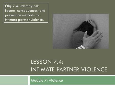 LESSON 7.4: INTIMATE PARTNER VIOLENCE Module 7: Violence Obj. 7.4: Identify risk factors, consequences, and prevention methods for intimate partner violence.