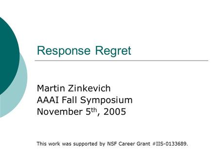 Response Regret Martin Zinkevich AAAI Fall Symposium November 5 th, 2005 This work was supported by NSF Career Grant #IIS-0133689.