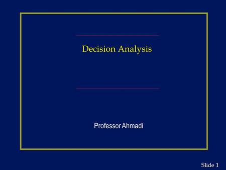 1 1 Slide Decision Analysis Professor Ahmadi. 2 2 Slide Decision Analysis Chapter Outline n Structuring the Decision Problem n Decision Making Without.