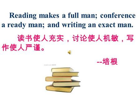 Reading makes a full man; conference a ready man; and writing an exact man. 读书使人充实，讨论使人机敏，写 作使人严谨。 -- 培根.