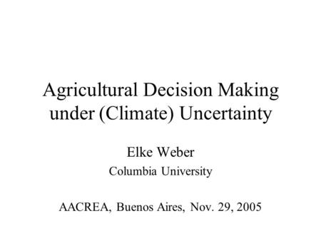 Agricultural Decision Making under (Climate) Uncertainty Elke Weber Columbia University AACREA, Buenos Aires, Nov. 29, 2005.