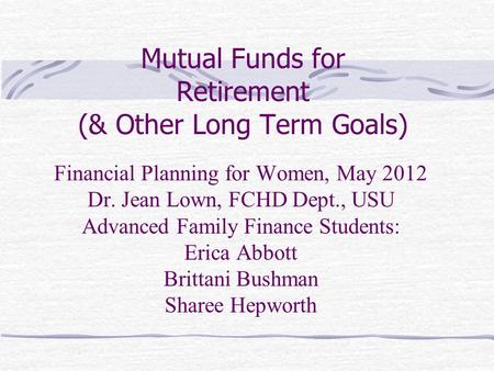 Mutual Funds for Retirement (& Other Long Term Goals) Financial Planning for Women, May 2012 Dr. Jean Lown, FCHD Dept., USU Advanced Family Finance Students: